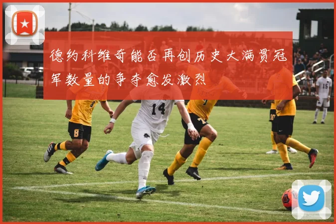 德约科维奇能否再创历史大满贯冠军数量的争夺愈发激烈