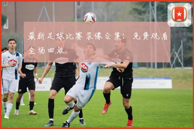 最新足球比赛录像合集:免费观看全场回放