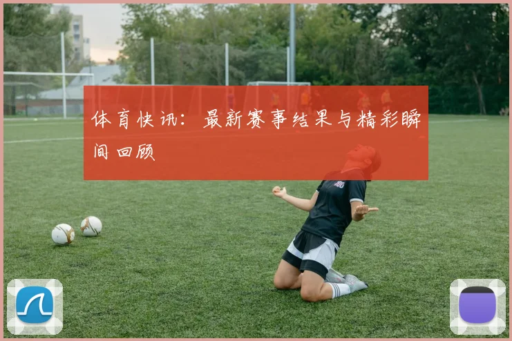 体育快讯:最新赛事结果与精彩瞬间回顾