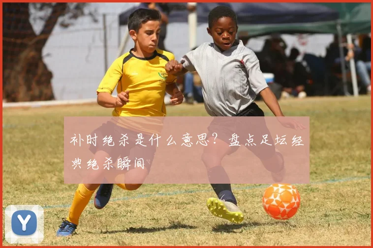 补时绝杀是什么意思?盘点足坛经典绝杀瞬间