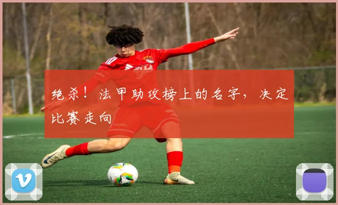 绝杀!法甲助攻榜上的名字,决定比赛走向