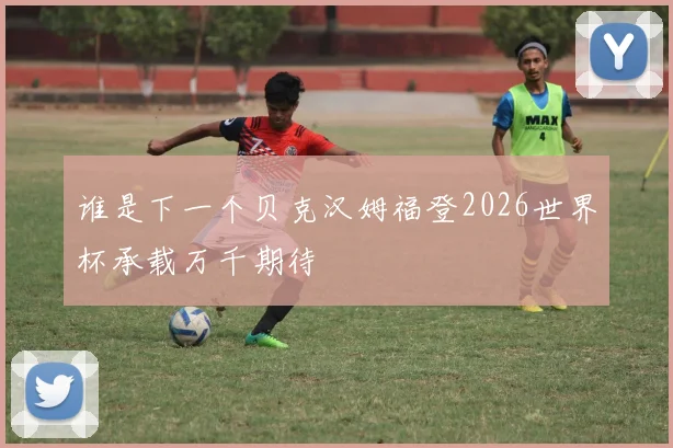 谁是下一个贝克汉姆福登2026世界杯承载万千期待