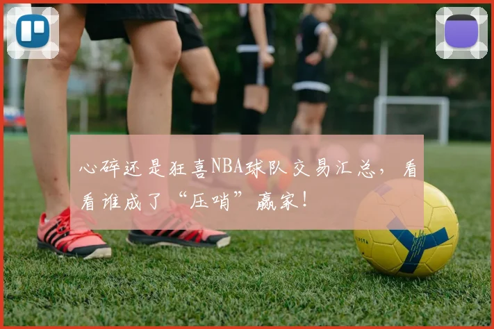 心碎还是狂喜NBA球队交易汇总,看看谁成了“压哨”赢家!