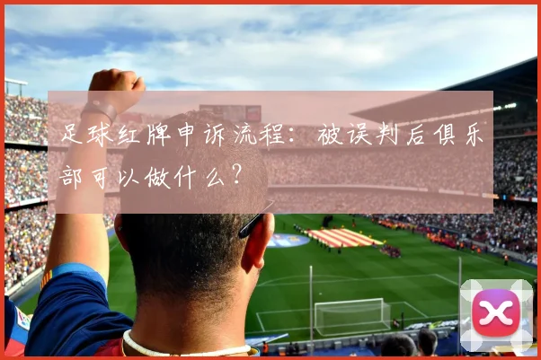 足球红牌申诉流程:被误判后俱乐部可以做什么?