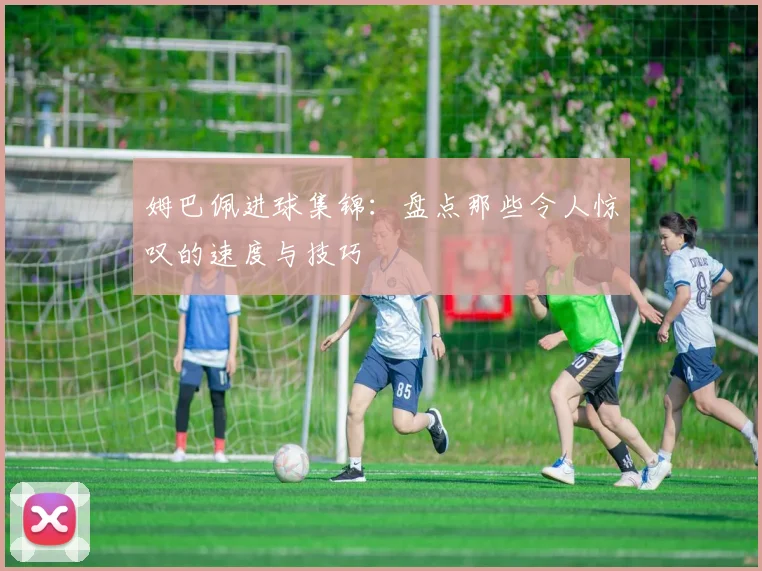 姆巴佩进球集锦:盘点那些令人惊叹的速度与技巧