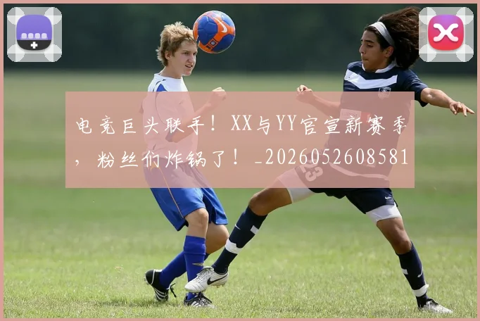 电竞巨头联手!XX与YY官宣新赛季,粉丝们炸锅了!_20260526085819