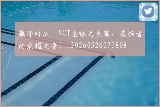 巅峰对决!VCT全球总决赛,最强者的荣耀之争!_20260526073808