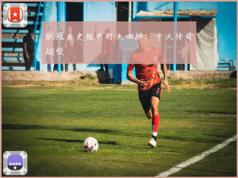 欧冠历史经典对决回顾：十大传奇战役
