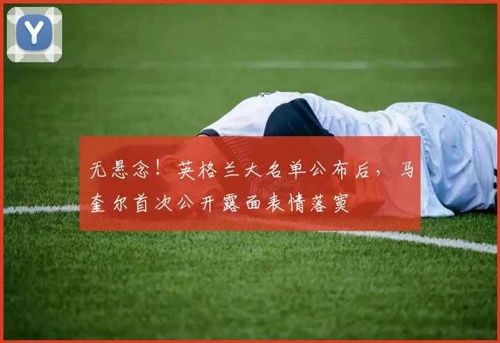 无悬念!英格兰大名单公布后,马奎尔首次公开露面表情落寞