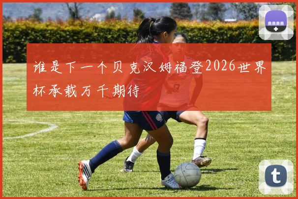 谁是下一个贝克汉姆福登2026世界杯承载万千期待