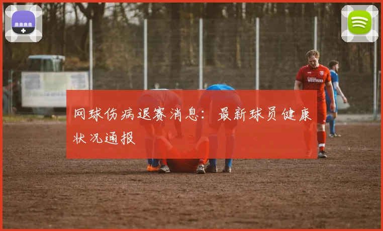 网球伤病退赛消息：最新球员健康状况通报