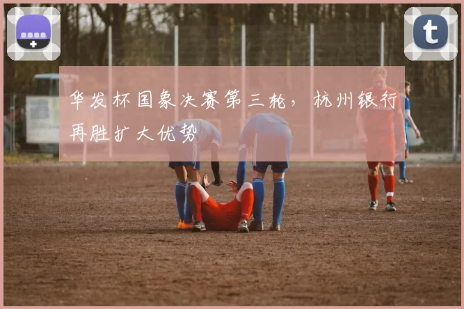 华发杯国象决赛第三轮，杭州银行再胜扩大优势