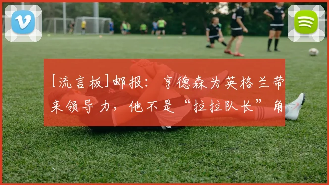 [流言板]邮报：亨德森为英格兰带来领导力，他不是“拉拉队长”角色