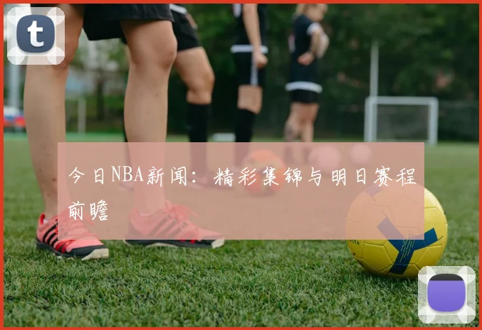 今日NBA新闻:精彩集锦与明日赛程前瞻