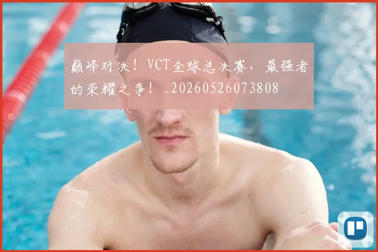 巅峰对决！VCT全球总决赛，最强者的荣耀之争！_20260526073808